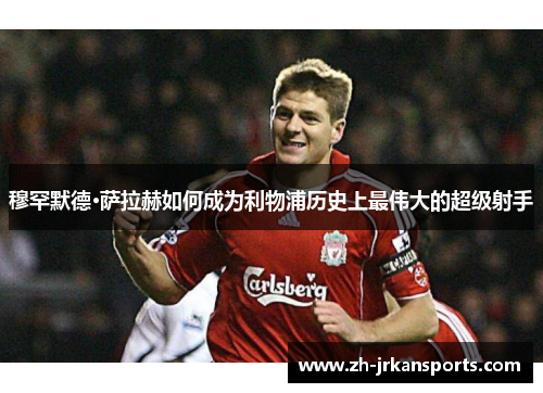 穆罕默德·萨拉赫如何成为利物浦历史上最伟大的超级射手